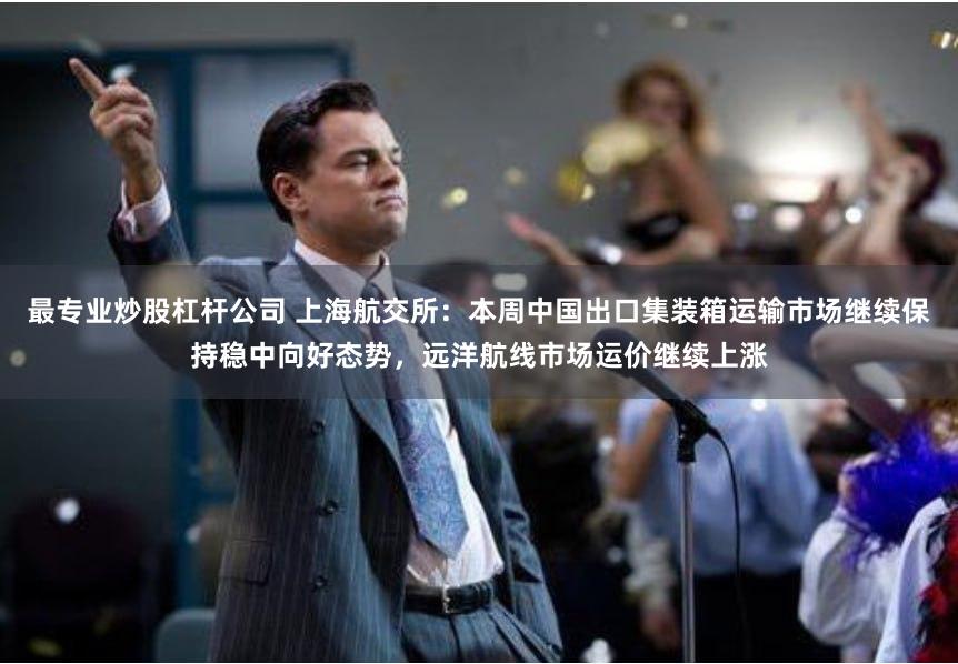 最专业炒股杠杆公司 上海航交所：本周中国出口集装箱运输市场继续保持稳中向好态势，远洋航线市场运价继续上涨