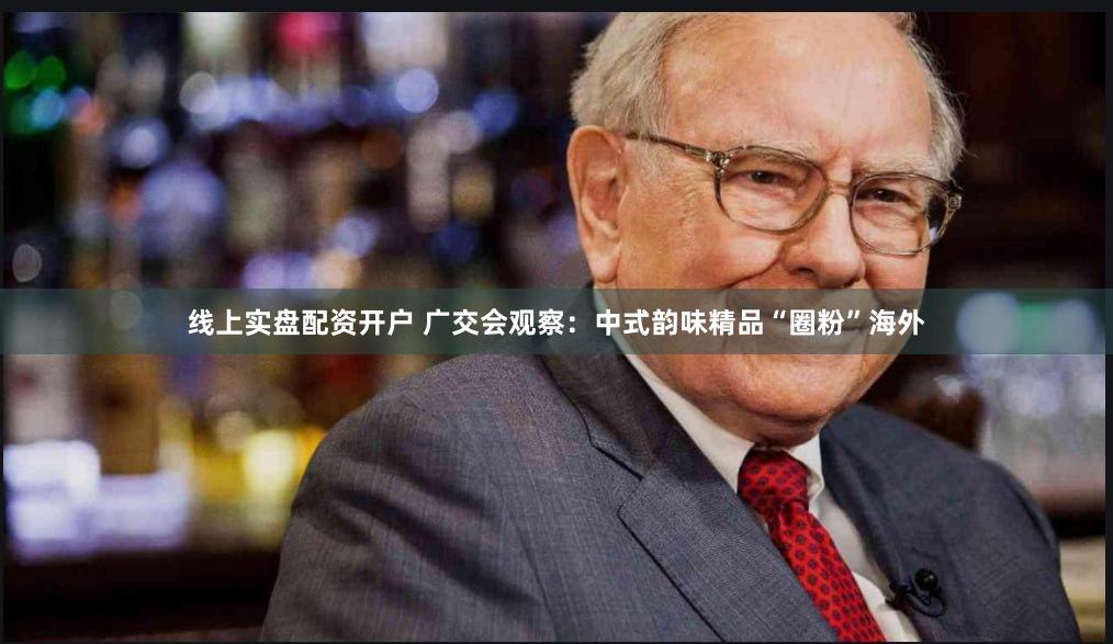 线上实盘配资开户 广交会观察：中式韵味精品“圈粉”海外
