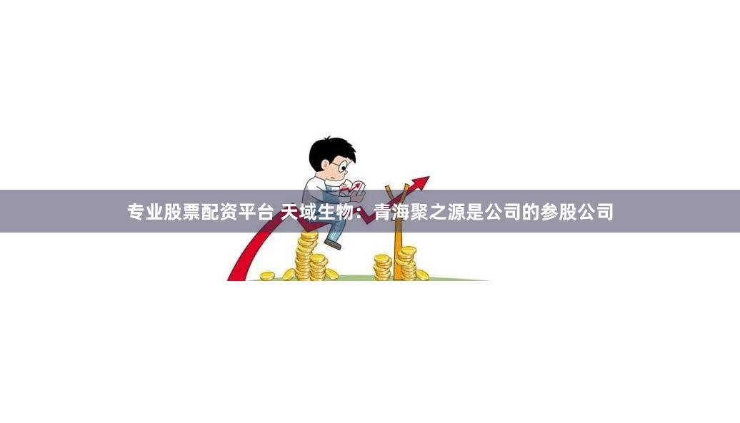 专业股票配资平台 天域生物：青海聚之源是公司的参股公司