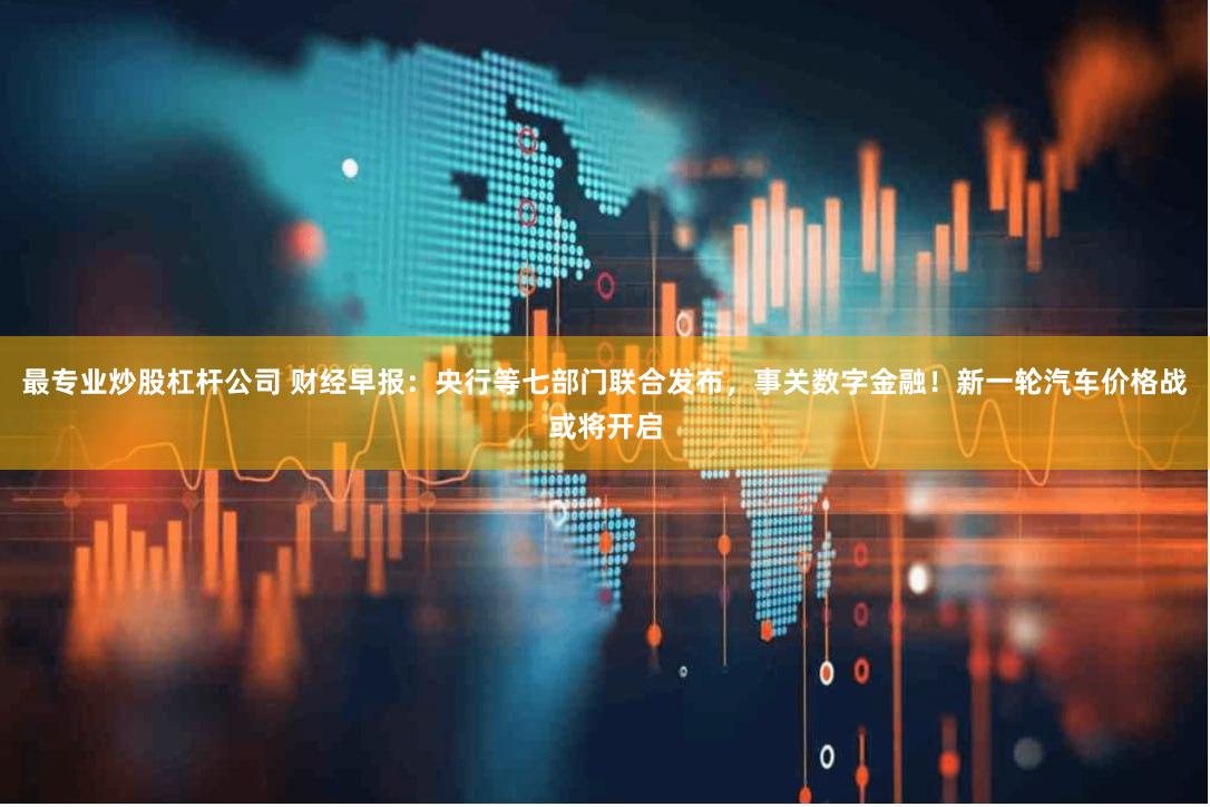 最专业炒股杠杆公司 财经早报：央行等七部门联合发布，事关数字金融！新一轮汽车价格战或将开启