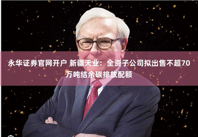永华证券官网开户 新疆天业：全资子公司拟出售不超70万吨结余碳排放配额