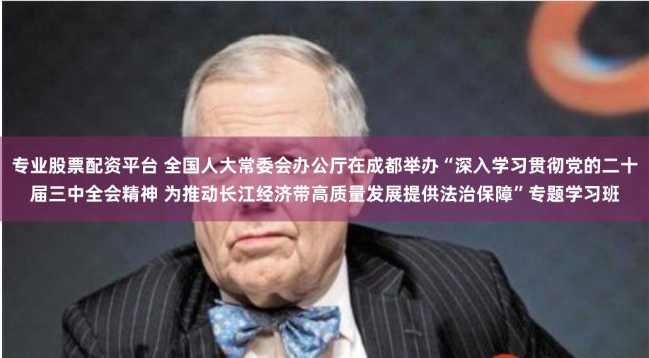 专业股票配资平台 全国人大常委会办公厅在成都举办“深入学习贯彻党的二十届三中全会精神 为推动长江经济带高质量发展提供法治保障”专题学习班