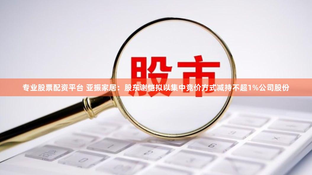 专业股票配资平台 亚振家居：股东谢恺拟以集中竞价方式减持不超1%公司股份