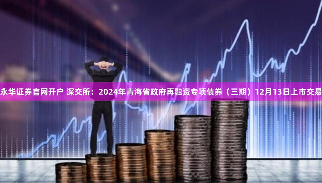 永华证券官网开户 深交所：2024年青海省政府再融资专项债券（三期）12月13日上市交易