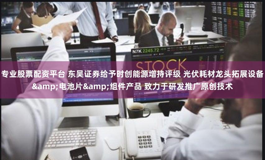 专业股票配资平台 东吴证券给予时创能源增持评级 光伏耗材龙头拓展设备&电池片&组件产品 致力于研发推广原创技术