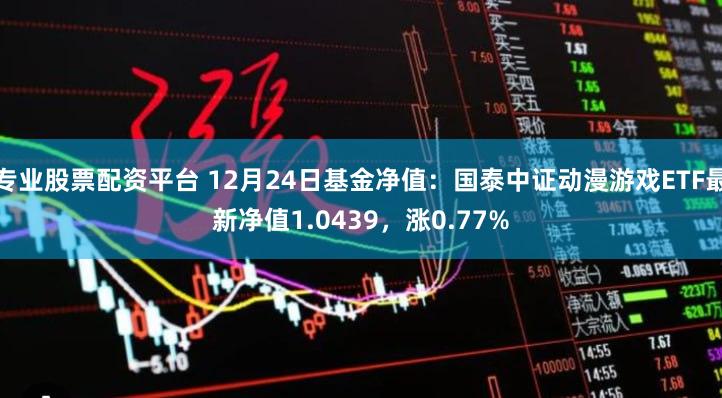 专业股票配资平台 12月24日基金净值：国泰中证动漫游戏ETF最新净值1.0439，涨0.77%