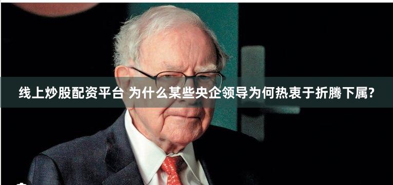 线上炒股配资平台 为什么某些央企领导为何热衷于折腾下属?