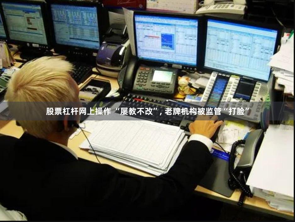 股票杠杆网上操作 “屡教不改”, 老牌机构被监管“打脸”