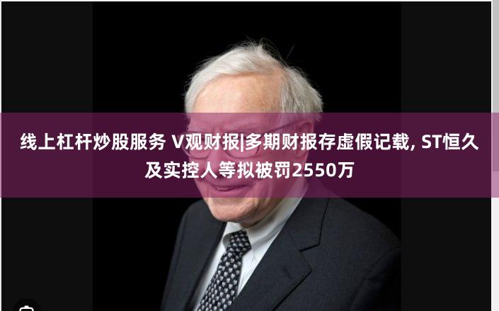 线上杠杆炒股服务 V观财报|多期财报存虚假记载, ST恒久及实控人等拟被罚2550万