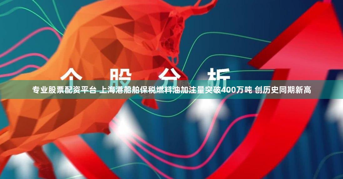专业股票配资平台 上海港船舶保税燃料油加注量突破400万吨 创历史同期新高