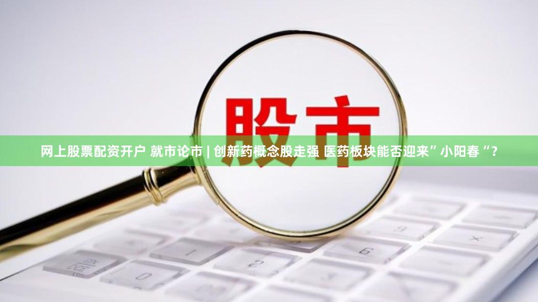 网上股票配资开户 就市论市 | 创新药概念股走强 医药板块能否迎来”小阳春“？