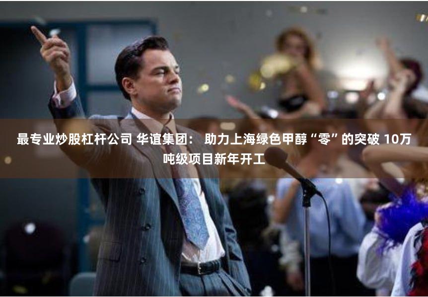 最专业炒股杠杆公司 华谊集团： 助力上海绿色甲醇“零”的突破 10万吨级项目新年开工