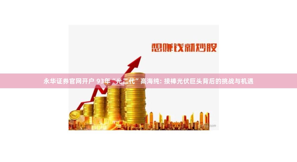 永华证券官网开户 93年“光二代”高海纯: 接棒光伏巨头背后的挑战与机遇