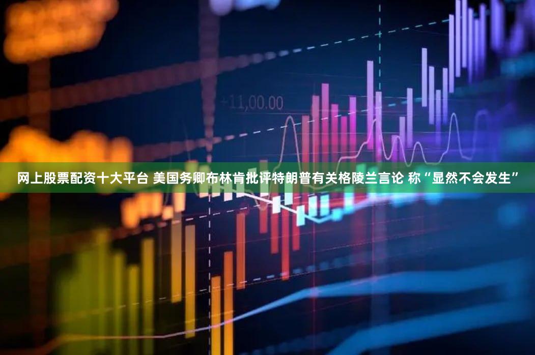 网上股票配资十大平台 美国务卿布林肯批评特朗普有关格陵兰言论 称“显然不会发生”