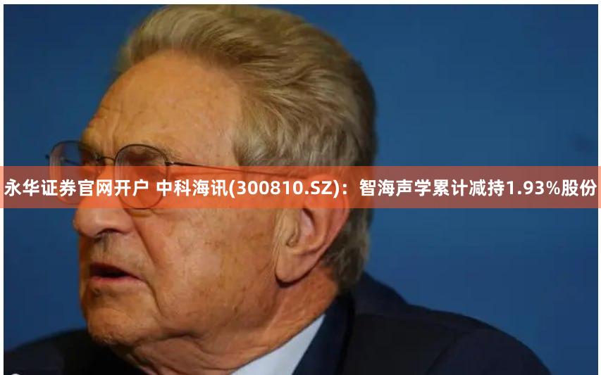 永华证券官网开户 中科海讯(300810.SZ)：智海声学累计减持1.93%股份