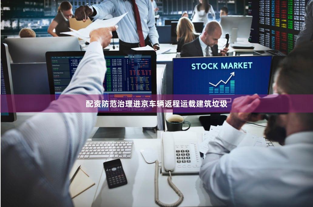 配资防范治理进京车辆返程运载建筑垃圾